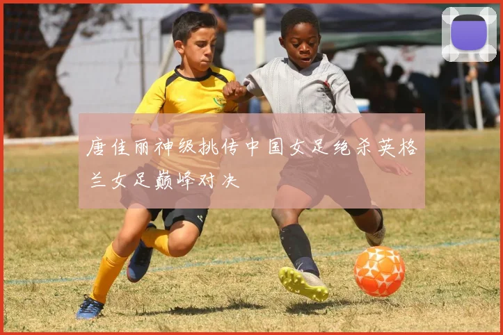 唐佳丽神级挑传中国女足绝杀英格兰女足巅峰对决