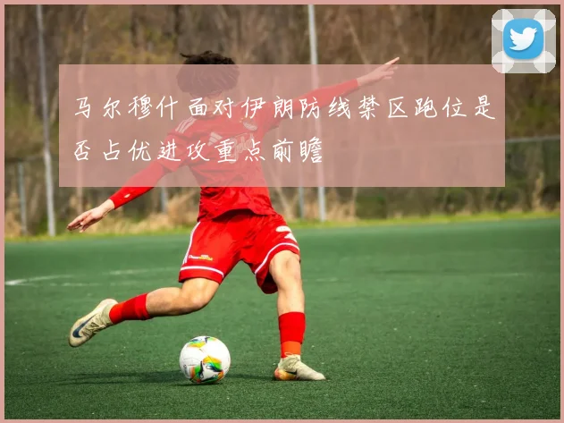 马尔穆什面对伊朗防线禁区跑位是否占优进攻重点前瞻