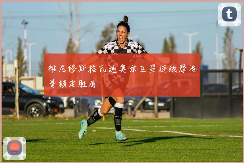 维尼修斯格瓦迪奥尔巨星连线摩洛哥锁定胜局