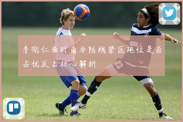 李刚仁面对南非防线禁区跑位是否占优反击核心解析