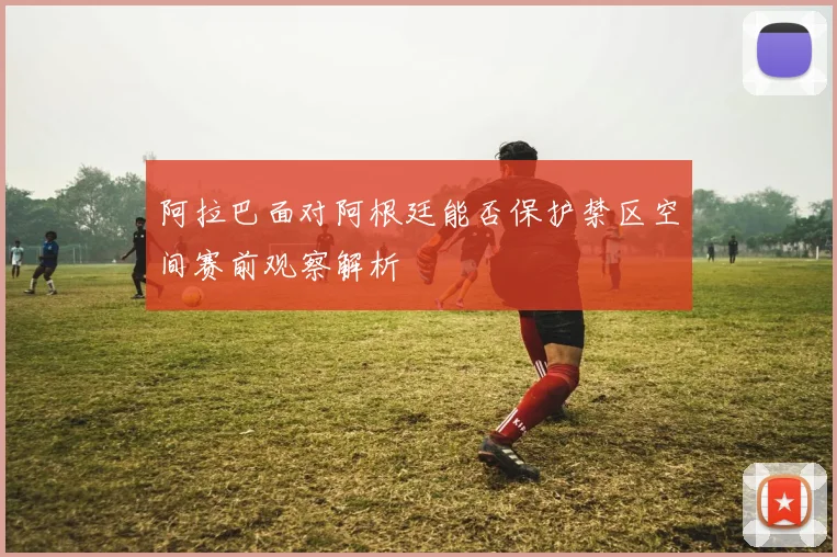 阿拉巴面对阿根廷能否保护禁区空间赛前观察解析