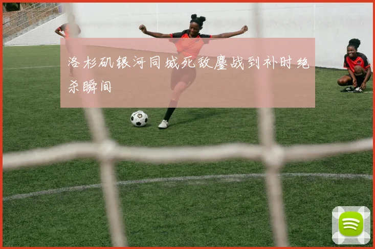 洛杉矶银河同城死敌鏖战到补时绝杀瞬间