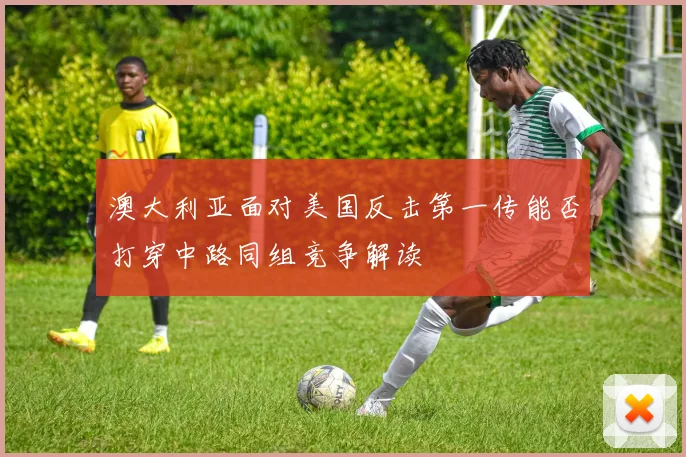 澳大利亚面对美国反击第一传能否打穿中路同组竞争解读
