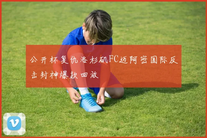 公开杯复仇洛杉矶FC迈阿密国际反击封神爆款回放