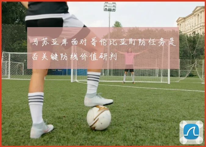 马苏亚库面对哥伦比亚盯防任务是否关键防线价值研判