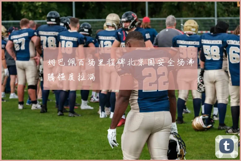 姆巴佩百场里程碑北京国安全场沸腾强度拉满
