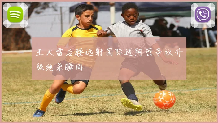王大雷后腰远射国际迈阿密争议升级绝杀瞬间