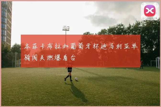 本菲卡布拉加葡萄牙杯迪马利亚单骑闯关燃爆看台