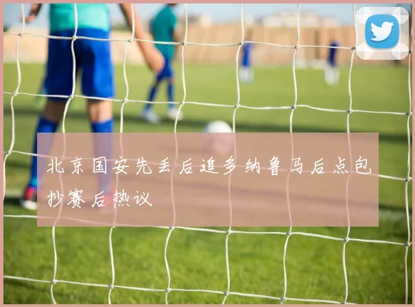 北京国安先丢后追多纳鲁马后点包抄赛后热议