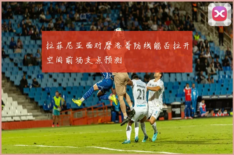 拉菲尼亚面对摩洛哥防线能否拉开空间前场支点预测