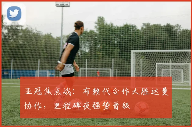 亚冠焦点战：布赖代合作大胜达曼协作，里程碑夜强势晋级